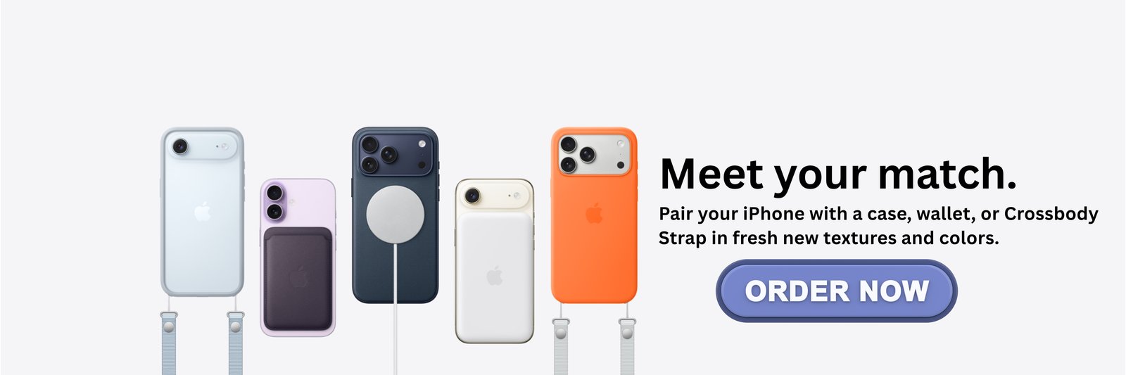 Meet your match. Pair your iPhone with a case, wallet, or Crossbody Strap in fresh new textures and colors.